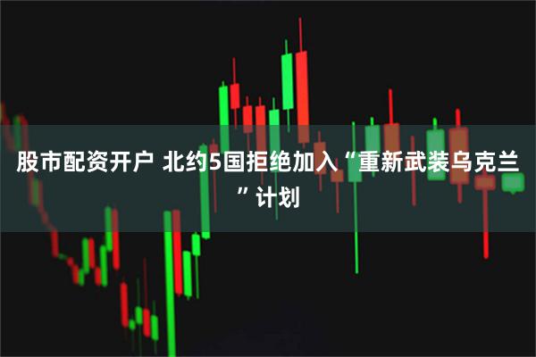 股市配资开户 北约5国拒绝加入“重新武装乌克兰”计划