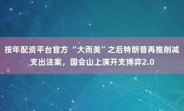 按年配资平台官方 “大而美”之后特朗普再推削减支出法案，国会山上演开支博弈2.0