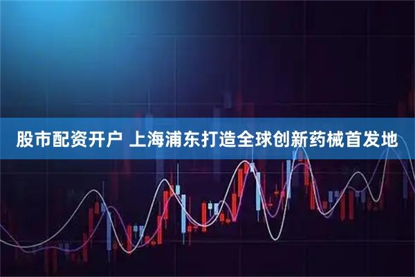 股市配资开户 上海浦东打造全球创新药械首发地