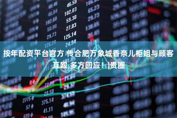 按年配资平台官方 传合肥万象城香奈儿柜姐与顾客互殴 多方回应！|贵圈