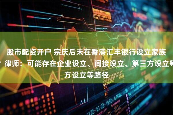 股市配资开户 宗庆后未在香港汇丰银行设立家族信托？律师：可能存在企业设立、间接设立、第三方设立等路径