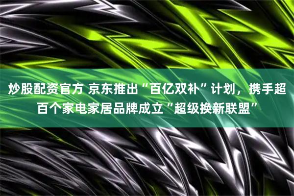 炒股配资官方 京东推出“百亿双补”计划，携手超百个家电家居品牌成立“超级换新联盟”