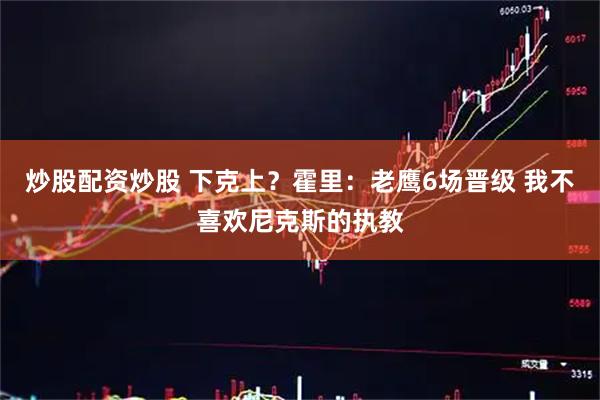 炒股配资炒股 下克上？霍里：老鹰6场晋级 我不喜欢尼克斯的执教