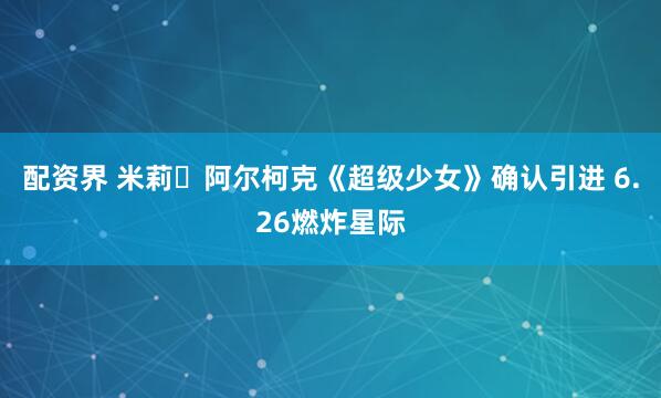 配资界 米莉・阿尔柯克《超级少女》确认引进 6.26燃炸星际