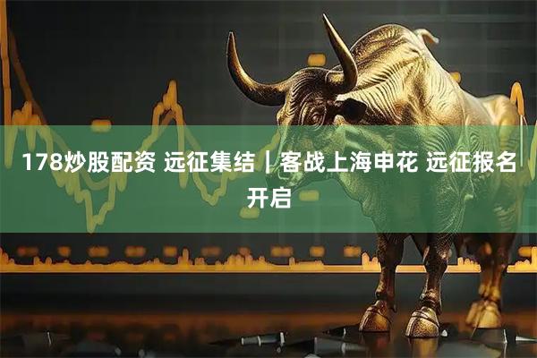 178炒股配资 远征集结｜客战上海申花 远征报名开启