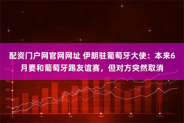 配资门户网官网网址 伊朗驻葡萄牙大使：本来6月要和葡萄牙踢友谊赛，但对方突然取消