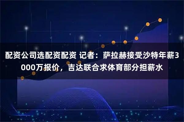 配资公司选配资配资 记者：萨拉赫接受沙特年薪3000万报价，吉达联合求体育部分担薪水