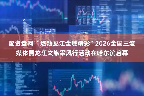 配资盘网 “燃动龙江全域精彩”2026全国主流媒体黑龙江文旅采风行活动在哈尔滨启幕