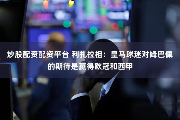 炒股配资配资平台 利扎拉祖：皇马球迷对姆巴佩的期待是赢得欧冠和西甲